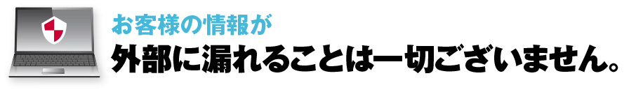 お客様の情報が外部に漏れることは一切ございません。